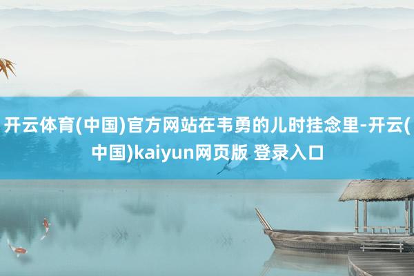 开云体育(中国)官方网站　　在韦勇的儿时挂念里-开云(中国)kaiyun网页版 登录入口