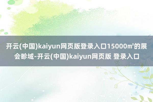 开云(中国)kaiyun网页版登录入口15000㎡的展会畛域-开云(中国)kaiyun网页版 登录入口