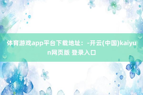 体育游戏app平台下载地址：-开云(中国)kaiyun网页版 登录入口