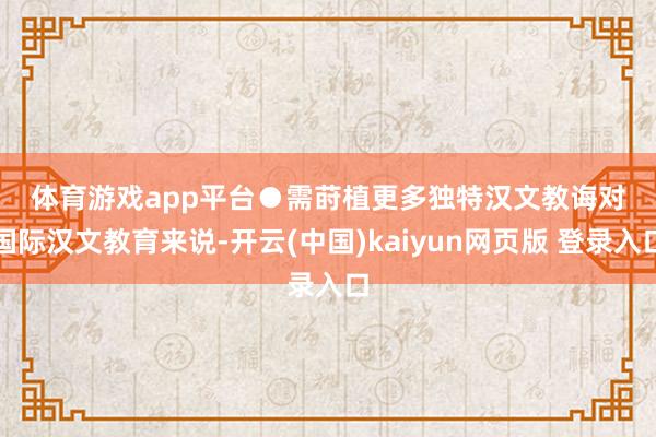 体育游戏app平台　　●需莳植更多独特汉文教诲　　对国际汉文教育来说-开云(中国)kaiyun网页版 登录入口