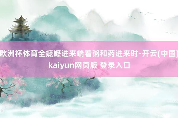 欧洲杯体育全嬷嬷进来端着粥和药进来时-开云(中国)kaiyun网页版 登录入口