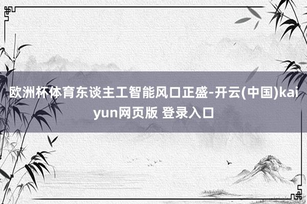 欧洲杯体育东谈主工智能风口正盛-开云(中国)kaiyun网页版 登录入口