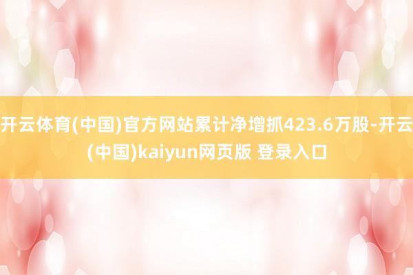 开云体育(中国)官方网站累计净增抓423.6万股-开云(中国)kaiyun网页版 登录入口