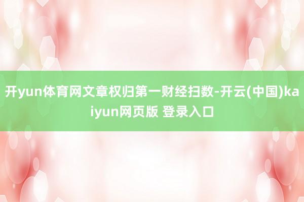 开yun体育网文章权归第一财经扫数-开云(中国)kaiyun网页版 登录入口