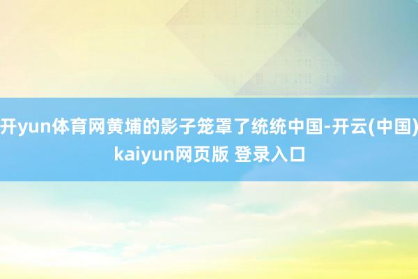 开yun体育网黄埔的影子笼罩了统统中国-开云(中国)kaiyun网页版 登录入口