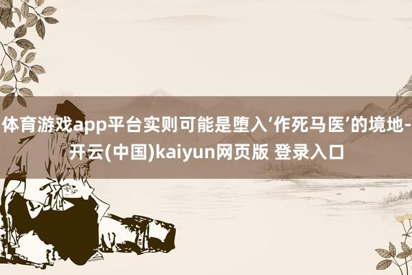 体育游戏app平台实则可能是堕入‘作死马医’的境地-开云(中国)kaiyun网页版 登录入口